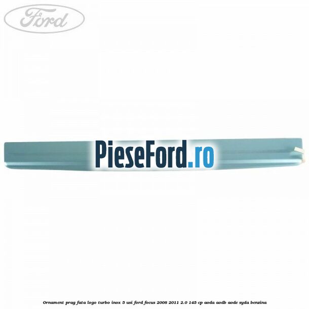 Ornament prag fata logo Turbo inox 5 usi Ford Focus 2008-2011 2.0 145 cp AODA, AODB, AODE, SYDA benzina