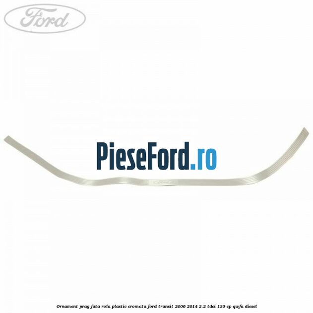 Ornament prag fata rola plastic cromata Ford Transit 2006-2014 2.2 TDCi 130 cp Ornament prag fata rola plastic cromata Ford Transit 2006-2014 2.2 TDCi 130 cp QWFA diesel