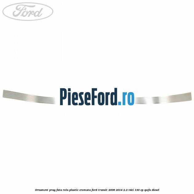Ornament prag fata rola plastic cromata Ford Transit 2006-2014 2.2 TDCi 130 cp Ornament prag fata rola plastic cromata Ford Transit 2006-2014 2.2 TDCi 130 cp QWFA diesel