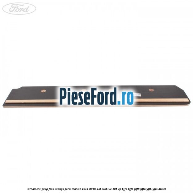 Ornament prag fata stanga Ford Transit 2014-2018 2.0 EcoBlue 105 cp BJFA, BJFB, YLF6, YLFA, YLFB, YLFS diesel