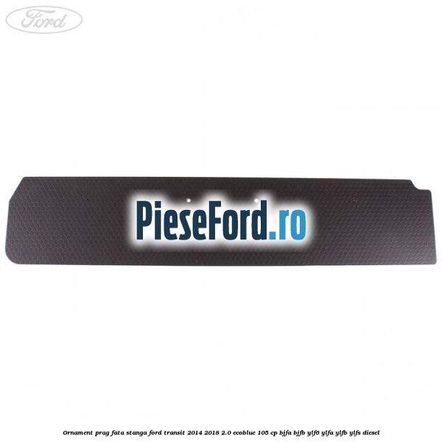 Ornament prag fata stanga Ford Transit 2014-2018 2.0 EcoBlue 105 cp BJFA, BJFB, YLF6, YLFA, YLFB, YLFS diesel