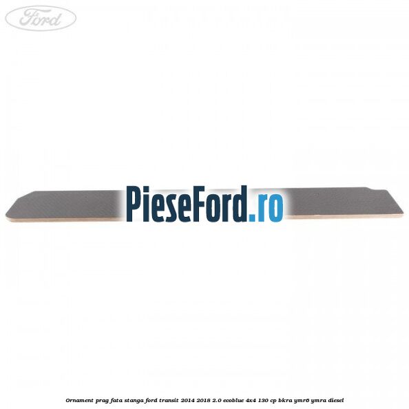 Ornament prag fata stanga Ford Transit 2014-2018 2.0 EcoBlue 4x4 130 cp Ornament prag fata stanga Ford Transit 2014-2018 2.0 EcoBlue 4x4 130 cp BKRA, YMR6, YMRA diesel