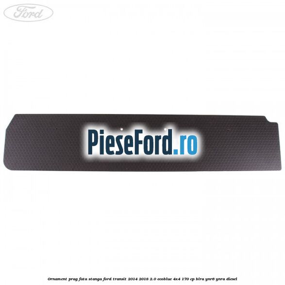 Ornament prag fata stanga Ford Transit 2014-2018 2.0 EcoBlue 4x4 170 cp BLRA, YNR6, YNRA diesel