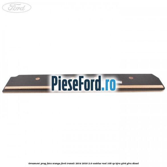 Ornament prag fata stanga Ford Transit 2014-2018 2.0 EcoBlue RWD 105 cp Ornament prag fata stanga Ford Transit 2014-2018 2.0 EcoBlue RWD 105 cp BJRA, YLR6, YLRA diesel