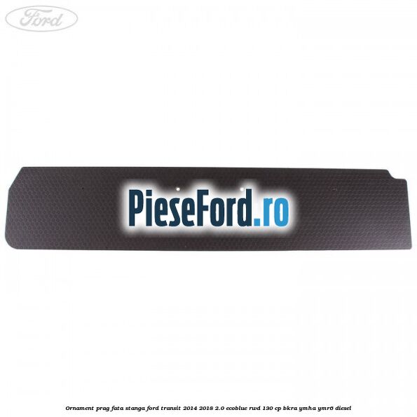 Ornament prag fata stanga Ford Transit 2014-2018 2.0 EcoBlue RWD 130 cp BKRA, YMHA, YMR6 diesel