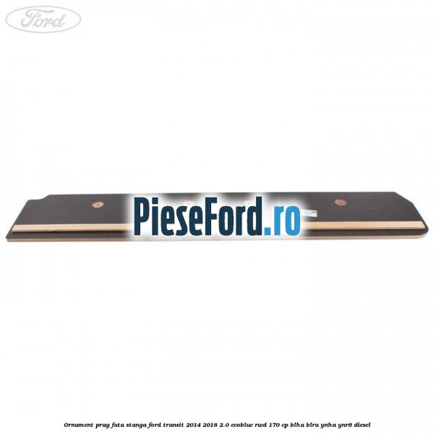 Ornament prag fata stanga Ford Transit 2014-2018 2.0 EcoBlue RWD 170 cp Ornament prag fata stanga Ford Transit 2014-2018 2.0 EcoBlue RWD 170 cp BLHA, BLRA, YNHA, YNR6 diesel