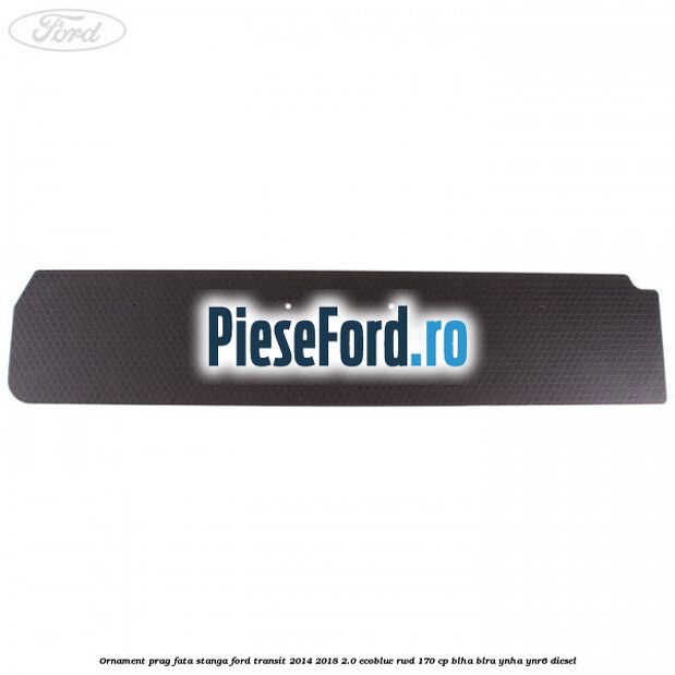 Ornament prag fata stanga Ford Transit 2014-2018 2.0 EcoBlue RWD 170 cp Ornament prag fata stanga Ford Transit 2014-2018 2.0 EcoBlue RWD 170 cp BLHA, BLRA, YNHA, YNR6 diesel