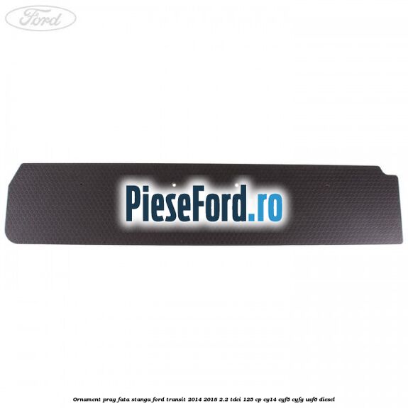 Ornament prag fata stanga Ford Transit 2014-2018 2.2 TDCi 125 cp CY14, CYF5, CYFG, USF6 diesel