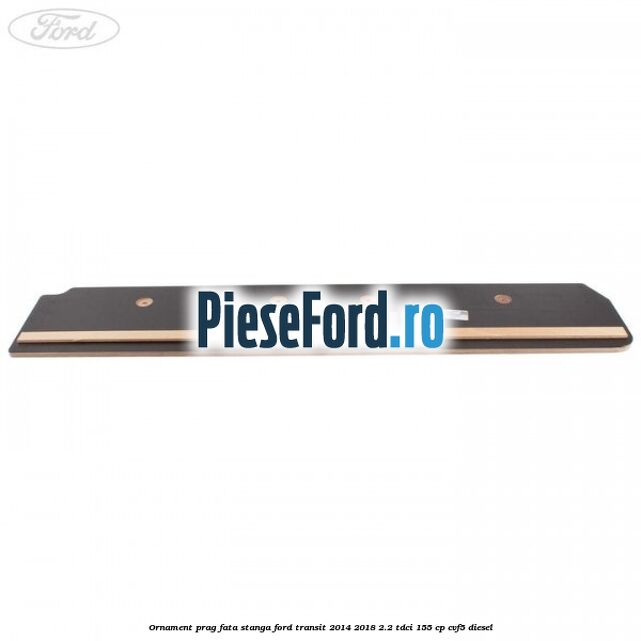 Ornament prag fata stanga Ford Transit 2014-2018 2.2 TDCi 155 cp CVF5 diesel