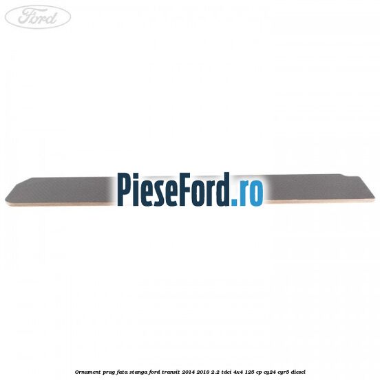 Ornament prag fata stanga Ford Transit 2014-2018 2.2 TDCi 4x4 125 cp CY24, CYR5 diesel