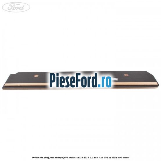 Ornament prag fata stanga Ford Transit 2014-2018 2.2 TDCi 4x4 155 cp CV24, CVR5 diesel