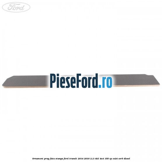 Ornament prag fata stanga Ford Transit 2014-2018 2.2 TDCi 4x4 155 cp CV24, CVR5 diesel
