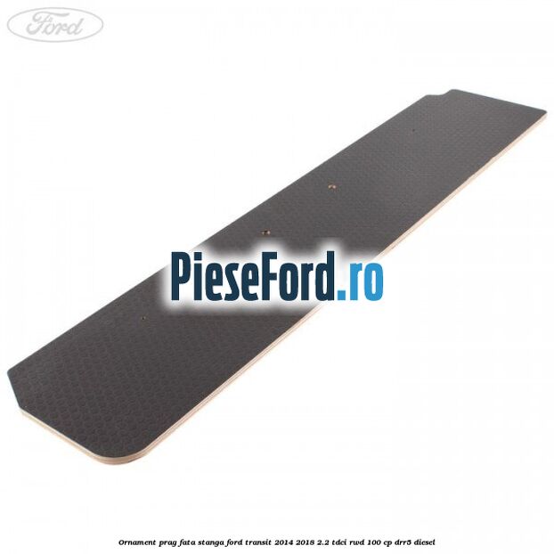 Ornament prag fata stanga Ford Transit 2014-2018 2.2 TDCi RWD 100 cp DRR5 diesel
