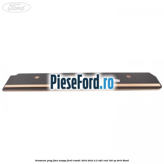 Ornament prag fata stanga Ford Transit 2014-2018 2.2 TDCi RWD 100 cp DRR5 diesel