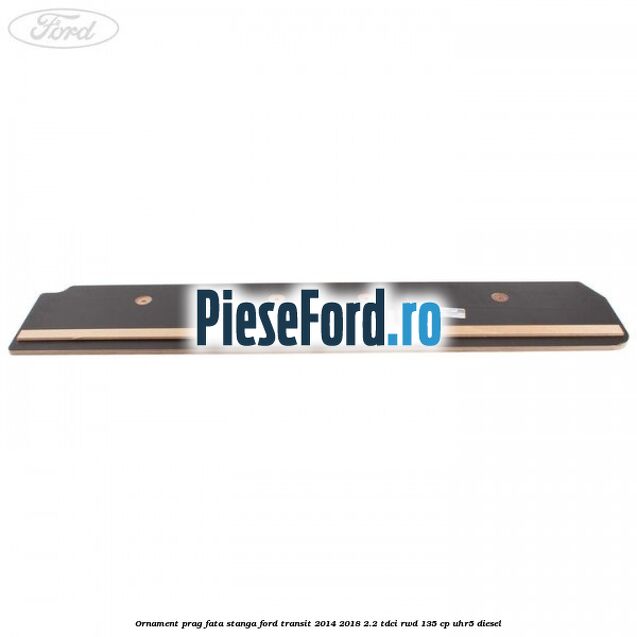 Ornament prag fata stanga Ford Transit 2014-2018 2.2 TDCi RWD 135 cp Ornament prag fata stanga Ford Transit 2014-2018 2.2 TDCi RWD 135 cp UHR5 diesel