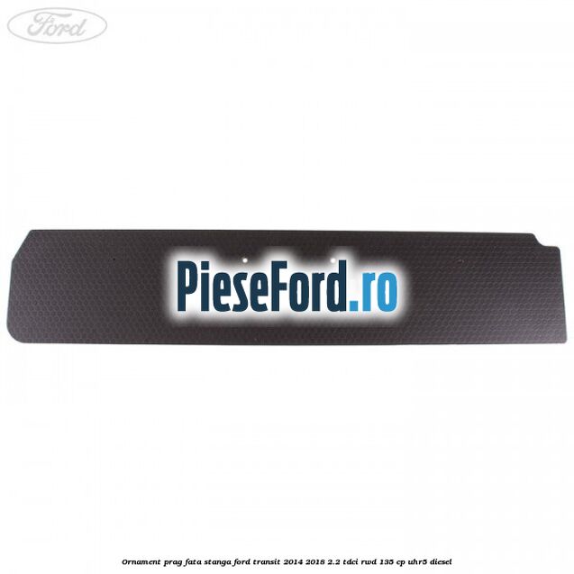 Ornament prag fata stanga Ford Transit 2014-2018 2.2 TDCi RWD 135 cp Ornament prag fata stanga Ford Transit 2014-2018 2.2 TDCi RWD 135 cp UHR5 diesel