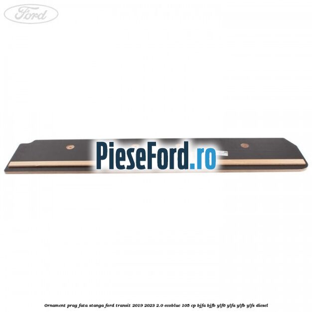 Ornament prag fata stanga Ford Transit 2019-2023 2.0 EcoBlue 105 cp BJFA, BJFB, YLF6, YLFA, YLFB, YLFS diesel