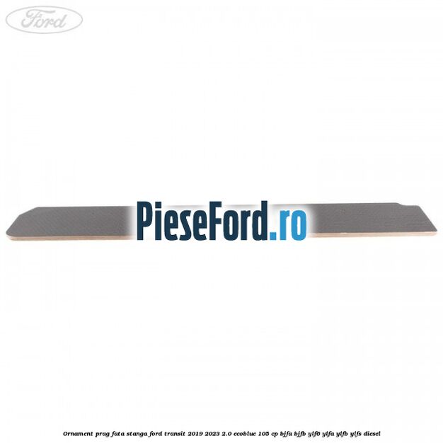 Ornament prag fata stanga Ford Transit 2019-2023 2.0 EcoBlue 105 cp BJFA, BJFB, YLF6, YLFA, YLFB, YLFS diesel