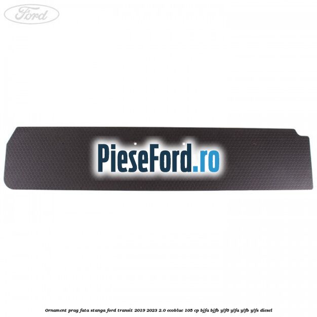 Ornament prag fata stanga Ford Transit 2019-2023 2.0 EcoBlue 105 cp BJFA, BJFB, YLF6, YLFA, YLFB, YLFS diesel