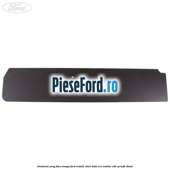 Ornament prag fata stanga Ford Transit 2019-2023 2.0 EcoBlue 185 cp Ornament prag fata stanga Ford Transit 2019-2023 2.0 EcoBlue 185 cp BCFB diesel
