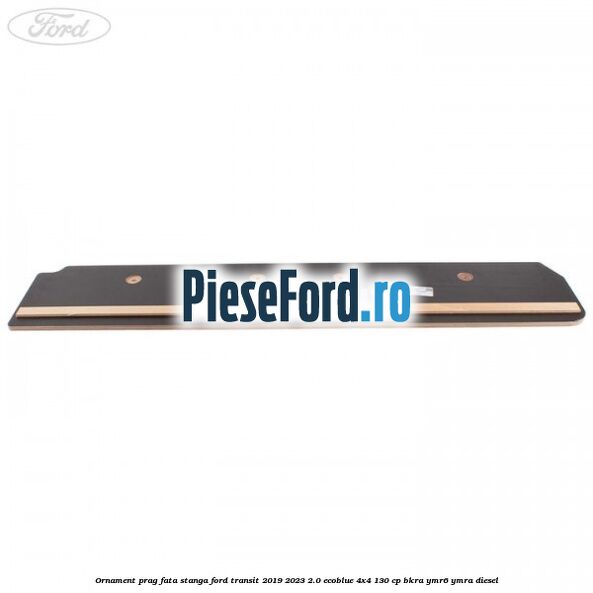 Ornament prag fata stanga Ford Transit 2019-2023 2.0 EcoBlue 4x4 130 cp BKRA, YMR6, YMRA diesel
