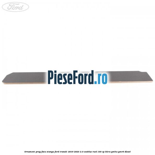 Ornament prag fata stanga Ford Transit 2019-2023 2.0 EcoBlue RWD 130 cp BKRA, YMHA, YMR6 diesel