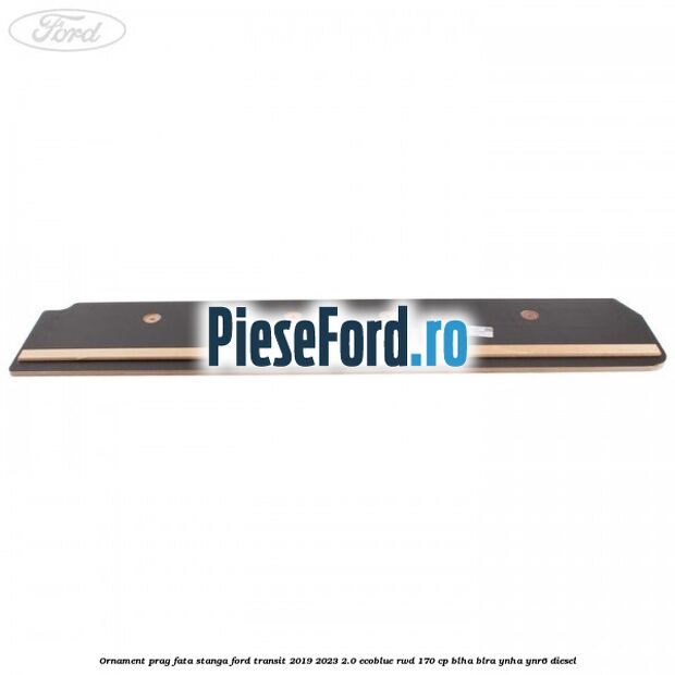 Ornament prag fata stanga Ford Transit 2019-2023 2.0 EcoBlue RWD 170 cp BLHA, BLRA, YNHA, YNR6 diesel