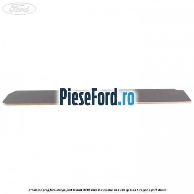 Ornament prag fata stanga Ford Transit 2019-2023 2.0 EcoBlue RWD 170 cp BLHA, BLRA, YNHA, YNR6 diesel