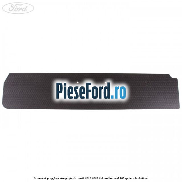 Ornament prag fata stanga Ford Transit 2019-2023 2.0 EcoBlue RWD 185 cp BCRA, BCRB diesel