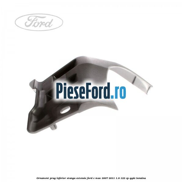 Ornament prag inferior stanga, extensie Ford C-Max 2007-2011 1.8 122 cp Ornament prag inferior stanga, extensie Ford C-Max 2007-2011 1.8 122 cp QQDC benzina
