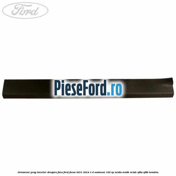 Ornament prag interior dreapta fata Ford Focus 2011-2014 1.0 EcoBoost 100 cp M2DA, M2DB, M2DC, SFDA, SFDB benzina