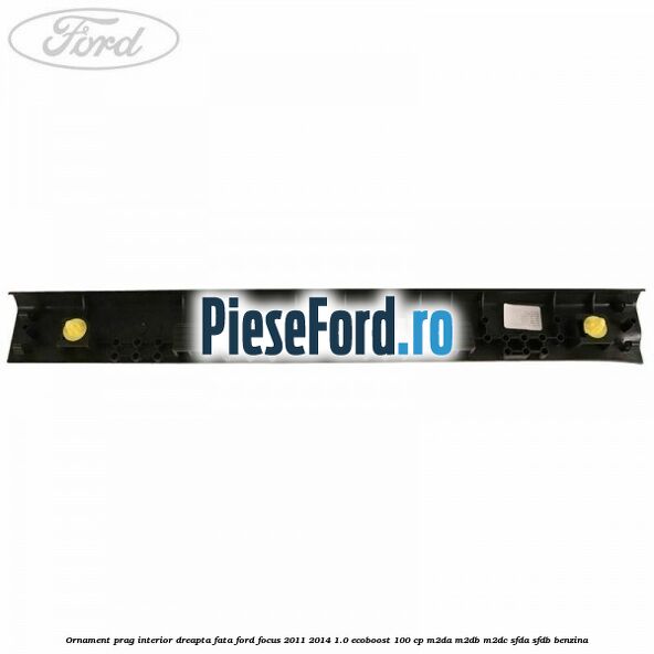 Ornament prag interior dreapta fata Ford Focus 2011-2014 1.0 EcoBoost 100 cp M2DA, M2DB, M2DC, SFDA, SFDB benzina