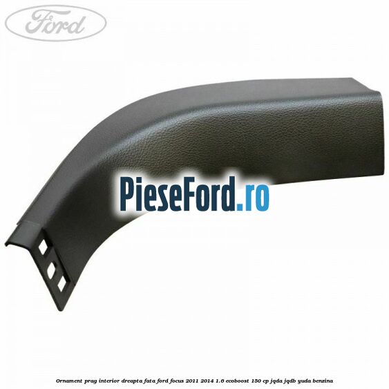 Ornament prag interior dreapta fata Ford Focus 2011-2014 1.6 EcoBoost 150 cp JQDA, JQDB, YUDA benzina