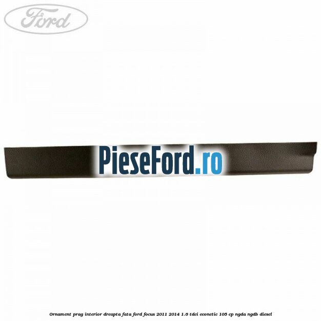 Ornament prag interior dreapta fata Ford Focus 2011-2014 1.6 TDCi ECOnetic 105 cp Ornament prag interior dreapta fata Ford Focus 2011-2014 1.6 TDCi ECOnetic 105 cp NGDA, NGDB diesel