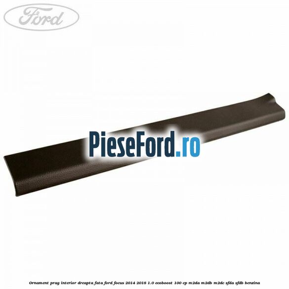Ornament prag interior dreapta fata Ford Focus 2014-2018 1.0 EcoBoost 100 cp M2DA, M2DB, M2DC, SFDA, SFDB benzina