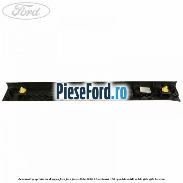 Ornament prag interior dreapta fata Ford Focus 2014-2018 1.0 EcoBoost 100 cp M2DA, M2DB, M2DC, SFDA, SFDB benzina