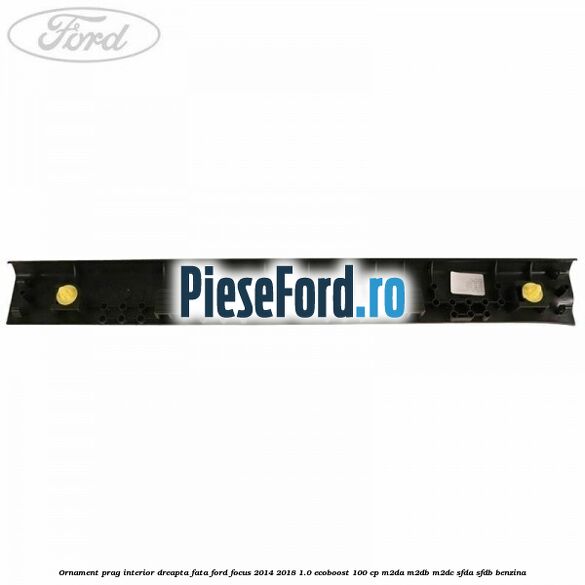 Ornament prag interior dreapta fata Ford Focus 2014-2018 1.0 EcoBoost 100 cp M2DA, M2DB, M2DC, SFDA, SFDB benzina