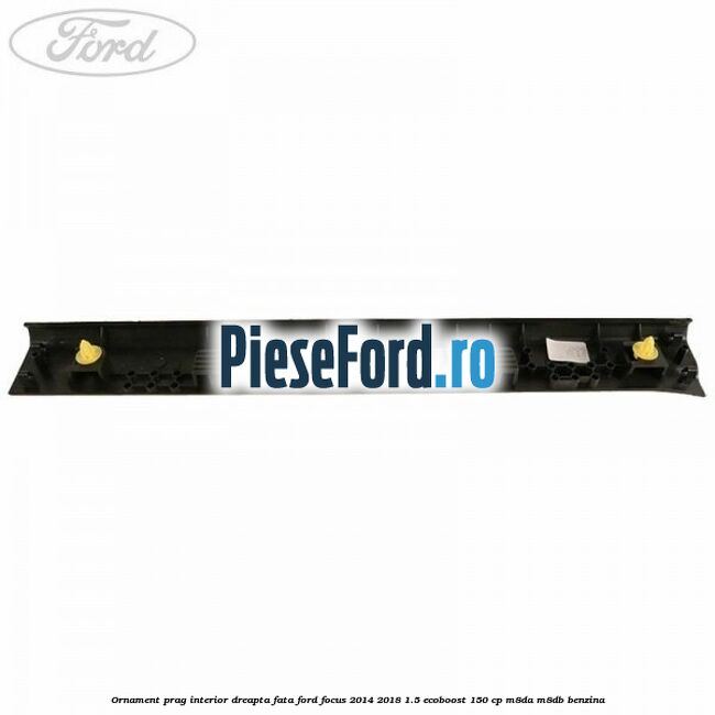 Ornament prag interior dreapta fata Ford Focus 2014-2018 1.5 EcoBoost 150 cp Ornament prag interior dreapta fata Ford Focus 2014-2018 1.5 EcoBoost 150 cp M8DA, M8DB benzina