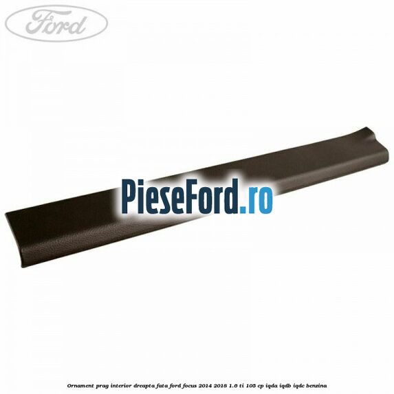 Ornament prag interior dreapta fata Ford Focus 2014-2018 1.6 Ti 105 cp IQDA, IQDB, IQDC benzina