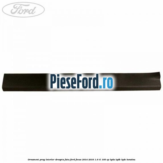 Ornament prag interior dreapta fata Ford Focus 2014-2018 1.6 Ti 105 cp Ornament prag interior dreapta fata Ford Focus 2014-2018 1.6 Ti 105 cp IQDA, IQDB, IQDC benzina