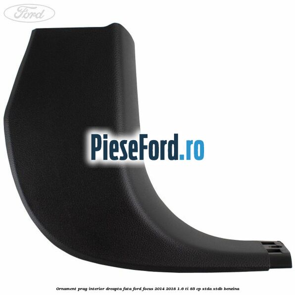 Ornament prag interior dreapta fata Ford Focus 2014-2018 1.6 Ti 85 cp Ornament prag interior dreapta fata Ford Focus 2014-2018 1.6 Ti 85 cp XTDA, XTDB benzina