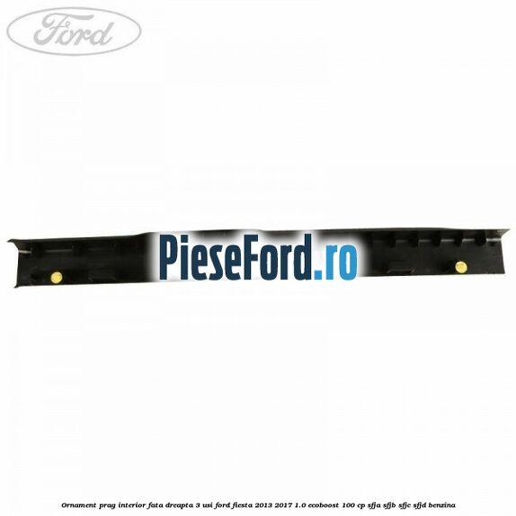 Ornament prag interior fata dreapta 3 usi Ford Fiesta 2013-2017 1.0 EcoBoost 100 cp Ornament prag interior fata dreapta 3 usi Ford Fiesta 2013-2017 1.0 EcoBoost 100 cp SFJA, SFJB, SFJC, SFJD benzina