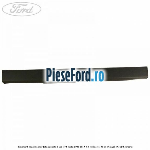 Ornament prag interior fata dreapta 3 usi Ford Fiesta 2013-2017 1.0 EcoBoost 100 cp Ornament prag interior fata dreapta 3 usi Ford Fiesta 2013-2017 1.0 EcoBoost 100 cp SFJA, SFJB, SFJC, SFJD benzina