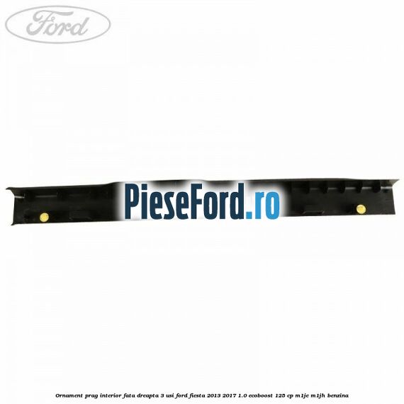 Ornament prag interior fata dreapta 3 usi Ford Fiesta 2013-2017 1.0 EcoBoost 125 cp M1JE, M1JH benzina