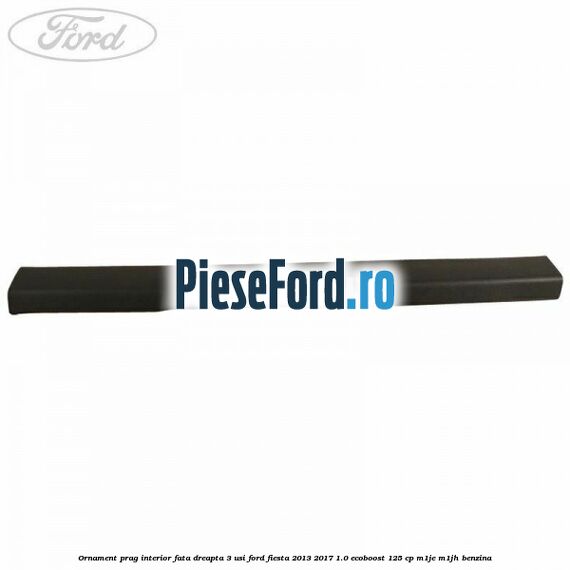 Ornament prag interior fata dreapta 3 usi Ford Fiesta 2013-2017 1.0 EcoBoost 125 cp M1JE, M1JH benzina