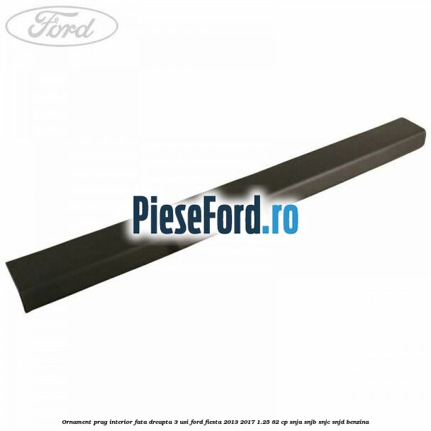 Ornament prag interior fata dreapta 3 usi Ford Fiesta 2013-2017 1.25 82 cp SNJA, SNJB, SNJC, SNJD benzina