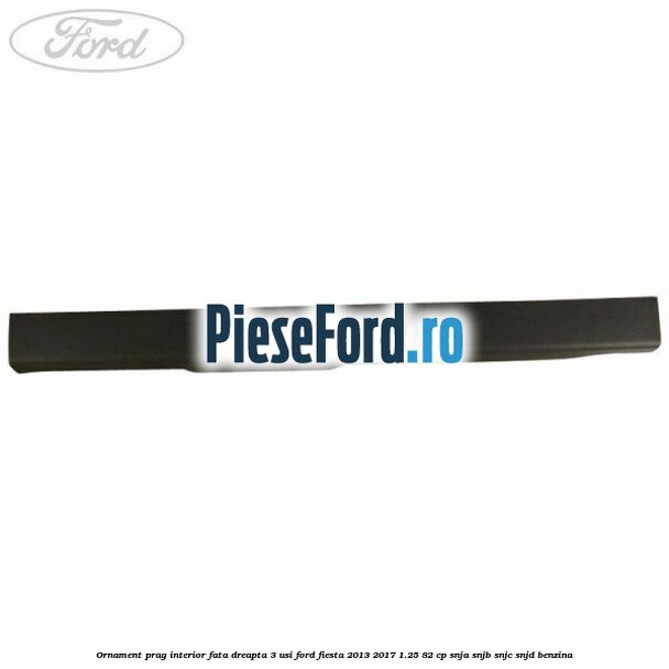 Ornament prag interior fata dreapta 3 usi Ford Fiesta 2013-2017 1.25 82 cp SNJA, SNJB, SNJC, SNJD benzina