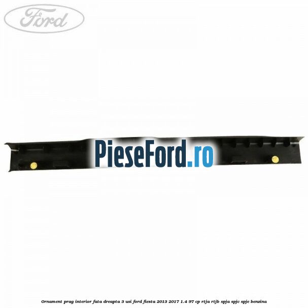 Ornament prag interior fata dreapta 3 usi Ford Fiesta 2013-2017 1.4 97 cp RTJA, RTJB, SPJA, SPJC, SPJE benzina