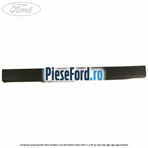 Ornament prag interior fata dreapta 3 usi Ford Fiesta 2013-2017 1.4 97 cp RTJA, RTJB, SPJA, SPJC, SPJE benzina
