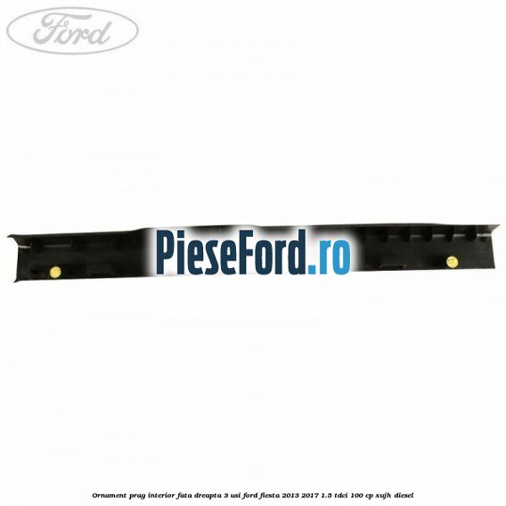 Ornament prag interior fata dreapta 3 usi Ford Fiesta 2013-2017 1.5 TDCi 100 cp XUJH diesel